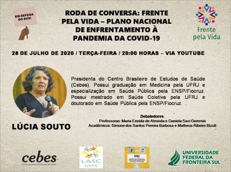 No canto esquerdo superior, a arte de uma mão segurando uma plaquinha com o texto “Em defesa do SUS”. No centro, o título “Roda de Conversa: Frente pela Vida – Plano Nacional de Enfrentamento à Covid-19”. No canto superior direito, a marca da Frente pela Vida. Logo abaixo, centralizado, o texto “14 de julho de 2020 / Terça-feira / 20 horas / Via Youtube”. Abaixo, à esquerda, a foto de Lúcia Souto, e, ao lado, o texto “Presidenta do Centro Brasileiro de Estudos de Saúde (Cebes). Possui graduação em Medicina pela UFRJ e especialização em Saúde Pública pela ENSP/Fiocruz. Possui mestrado em Saúde Coletiva pela UFRJ e doutorado em Saúde Pública pela ENSP/Fiocruz.” Logo abaixo, o texto “Debatedores: Professoras Maria Eneida de Almeida e Daniela Savi Geremia / Acadêmicos: Simone dos Santos Pereira Barbosa e Matheus Ribeiro Bizuti. No rodapé, a marca do Cebes, da LASC UFFS, do Grupo de Pesquisa Políticas Públicas e Gestão em Saúde e da UFFS.